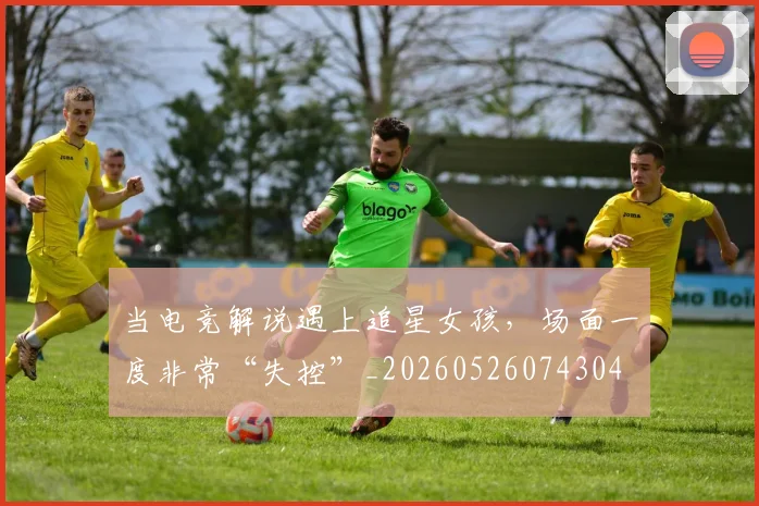 当电竞解说遇上追星女孩，场面一度非常“失控”_20260526074304