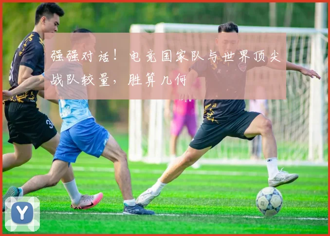 强强对话！电竞国家队与世界顶尖战队较量，胜算几何