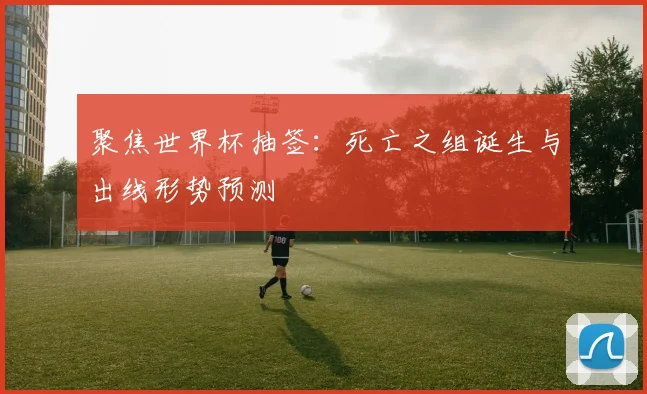 聚焦世界杯抽签：死亡之组诞生与出线形势预测