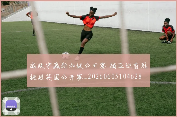 咸政宇赢新加坡公开赛 摘亚巡首冠挺进英国公开赛_20260605104628