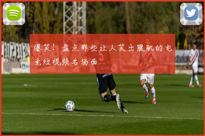 爆笑！盘点那些让人笑出腹肌的电竞短视频名场面