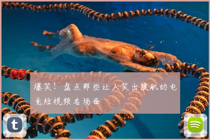 爆笑！盘点那些让人笑出腹肌的电竞短视频名场面