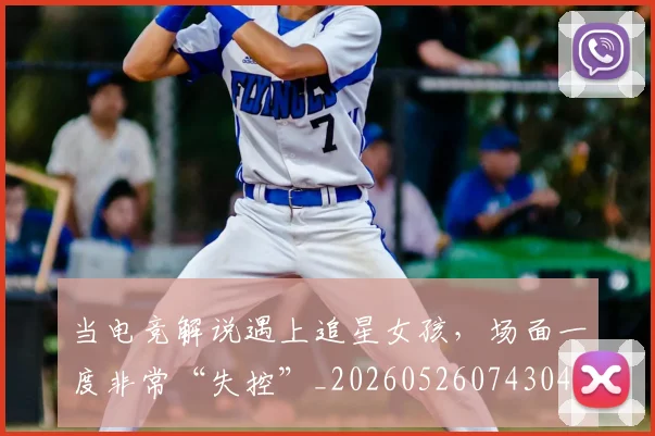 当电竞解说遇上追星女孩，场面一度非常“失控”_20260526074304