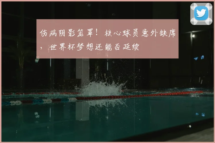 伤病阴影笼罩！核心球员意外缺席，世界杯梦想还能否延续