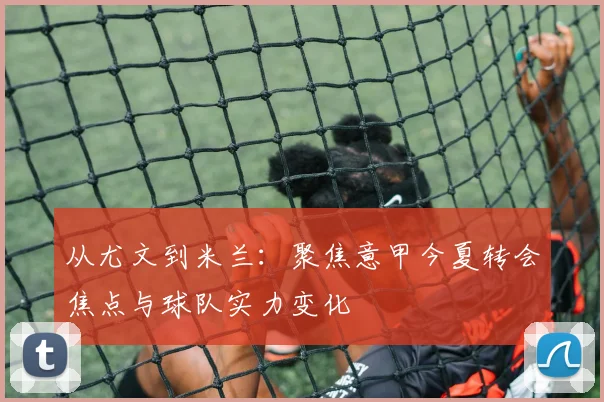 从尤文到米兰：聚焦意甲今夏转会焦点与球队实力变化