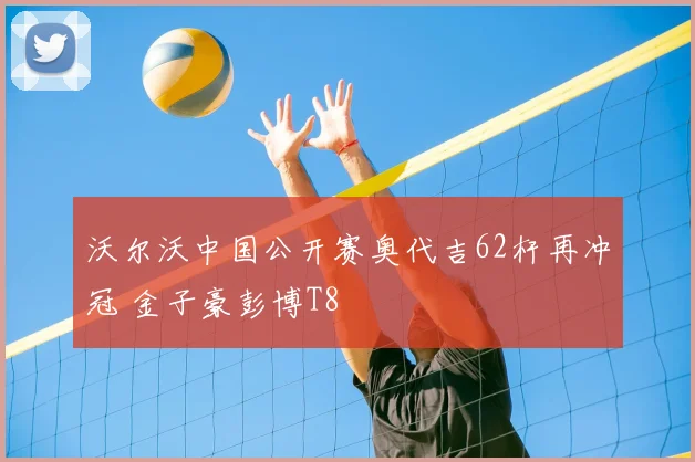 沃尔沃中国公开赛奥代吉62杆再冲冠 金子豪彭博T8