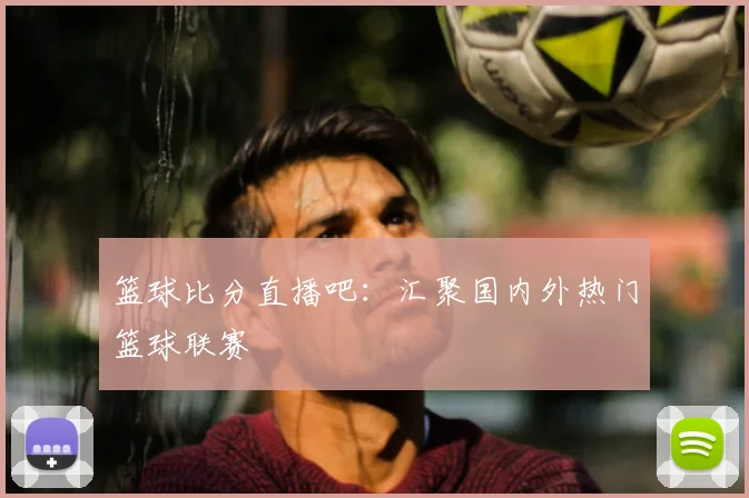 篮球比分直播吧：汇聚国内外热门篮球联赛