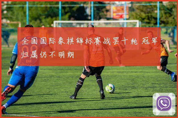 全国国际象棋锦标赛战罢十轮 冠军归属仍不明朗