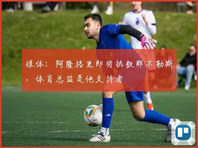 媒体：阿隆格里即将执教那不勒斯，体育总监是他支持者