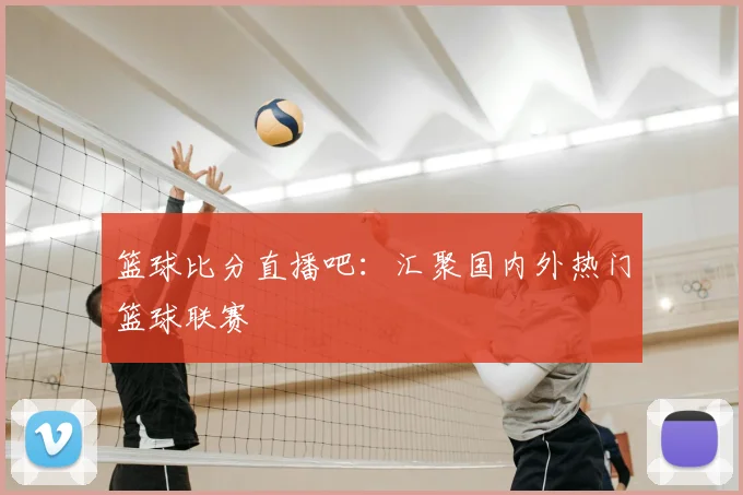 篮球比分直播吧：汇聚国内外热门篮球联赛