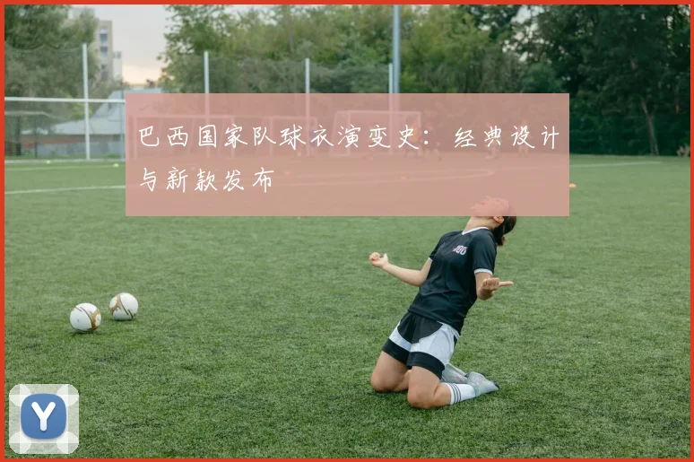 巴西国家队球衣演变史：经典设计与新款发布