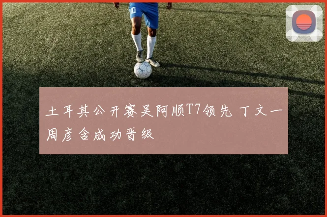 土耳其公开赛吴阿顺T7领先 丁文一周彦含成功晋级