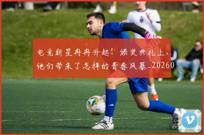 电竞新星冉冉升起！颁奖典礼上，他们带来了怎样的青春风暴_20260526085919