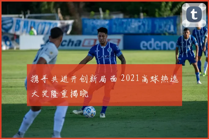 携手共进开创新局面 2021高球热选大奖隆重揭晓