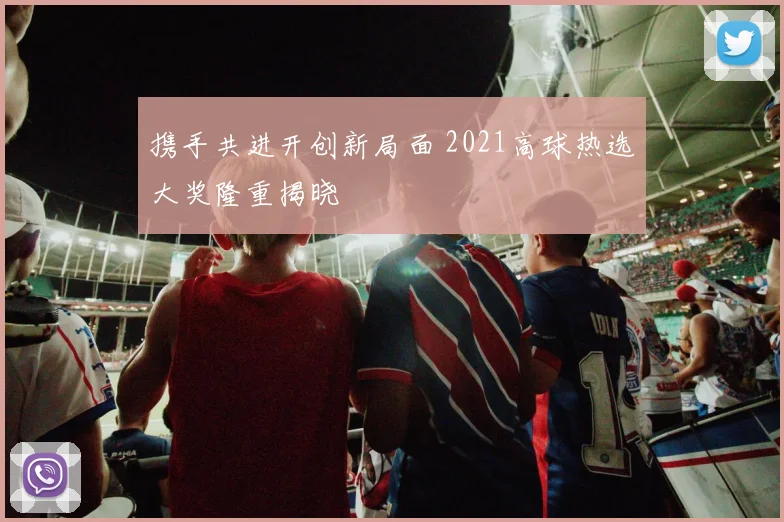 携手共进开创新局面 2021高球热选大奖隆重揭晓